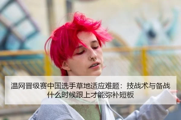 温网晋级赛中国选手草地适应难题：技战术与备战什么时候跟上才能弥补短板