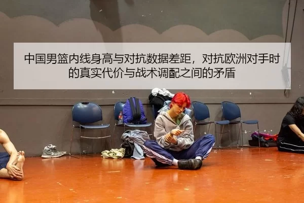 中国男篮内线身高与对抗数据差距，对抗欧洲对手时的真实代价与战术调配之间的矛盾